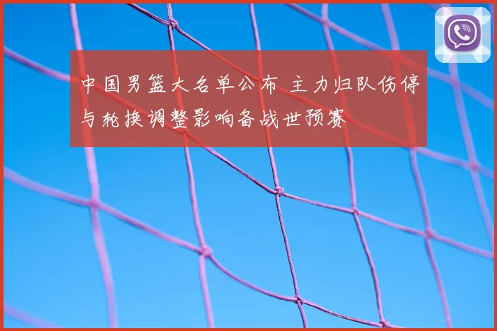 中国男篮大名单公布 主力归队伤停与轮换调整影响备战世预赛