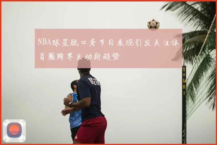 NBA球星脱口秀节目表现引发关注体育圈跨界互动新趋势
