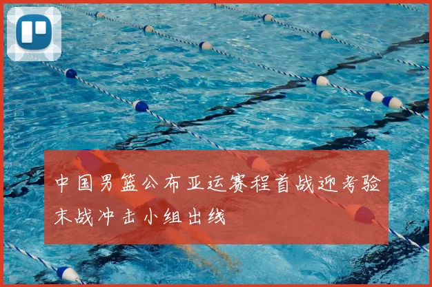中国男篮公布亚运赛程首战迎考验末战冲击小组出线