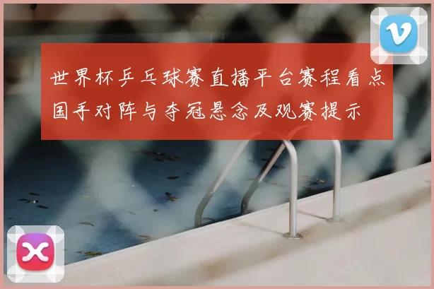 世界杯乒乓球赛直播平台赛程看点国手对阵与夺冠悬念及观赛提示
