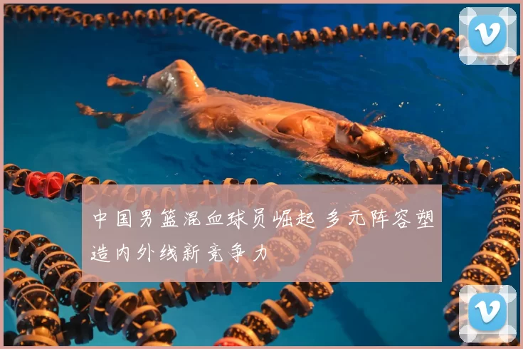 中国男篮混血球员崛起 多元阵容塑造内外线新竞争力
