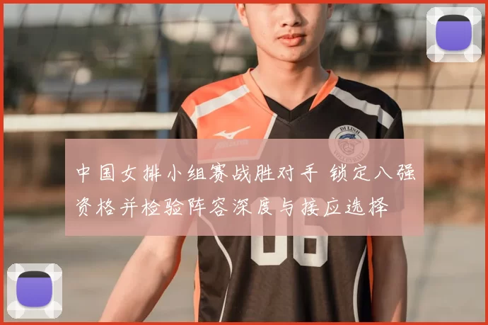 中国女排小组赛战胜对手 锁定八强资格并检验阵容深度与接应选择