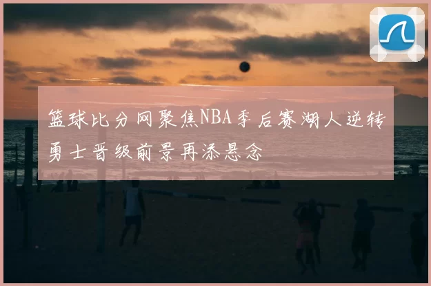 篮球比分网聚焦NBA季后赛湖人逆转勇士晋级前景再添悬念