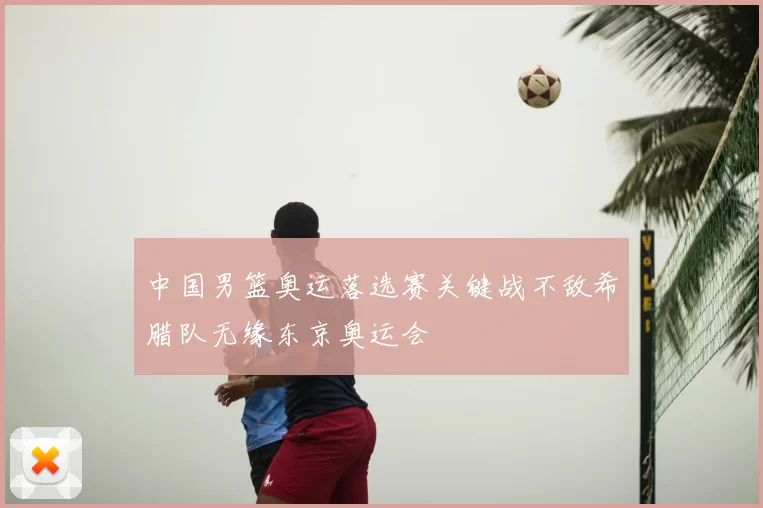 中国男篮奥运落选赛关键战不敌希腊队无缘东京奥运会