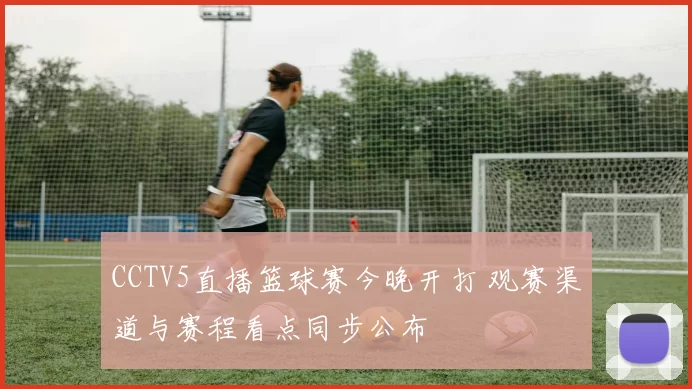 CCTV5直播篮球赛今晚开打 观赛渠道与赛程看点同步公布