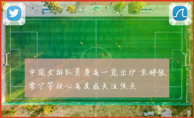 中国女排队员身高一览出炉 朱婷张常宁等核心高度成关注焦点