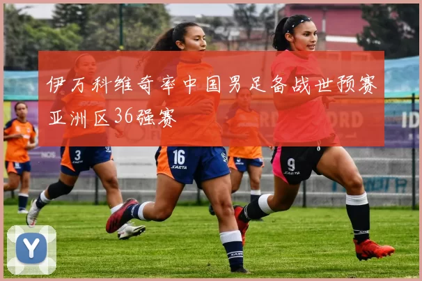 伊万科维奇率中国男足备战世预赛亚洲区36强赛