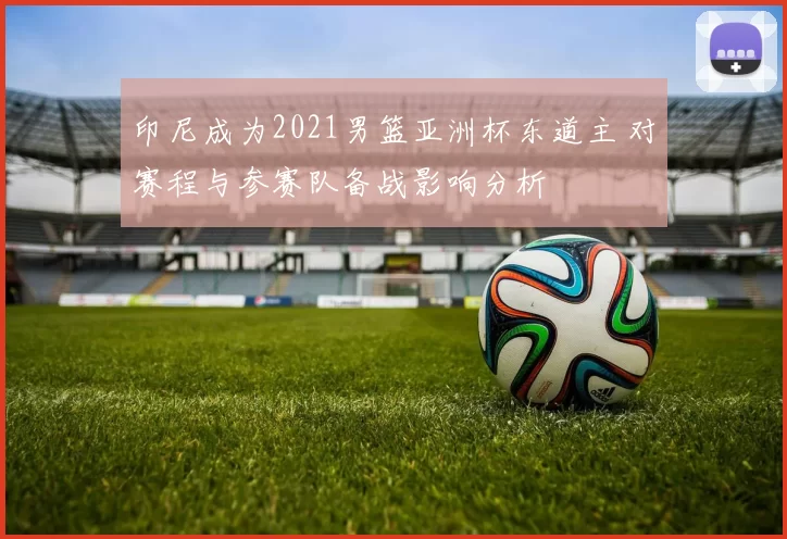 印尼成为2021男篮亚洲杯东道主 对赛程与参赛队备战影响分析