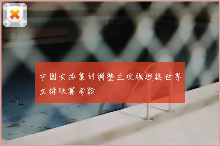 中国女排集训调整主攻线迎接世界女排联赛考验