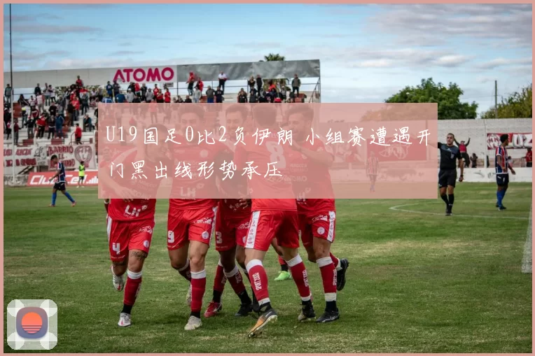 U19国足0比2负伊朗 小组赛遭遇开门黑出线形势承压