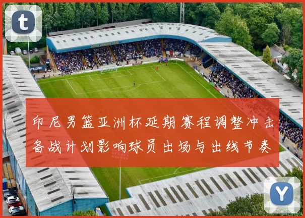 印尼男篮亚洲杯延期 赛程调整冲击备战计划影响球员出场与出线节奏