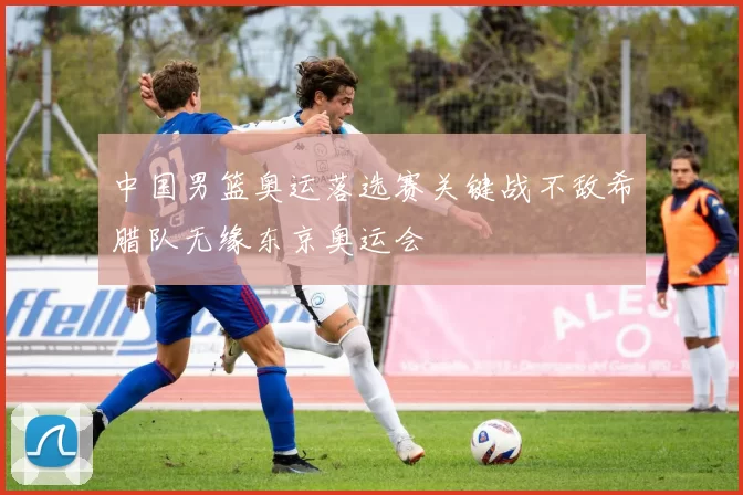 中国男篮奥运落选赛关键战不敌希腊队无缘东京奥运会