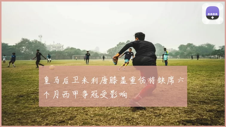 皇马后卫米利唐膝盖重伤将缺席六个月西甲争冠受影响