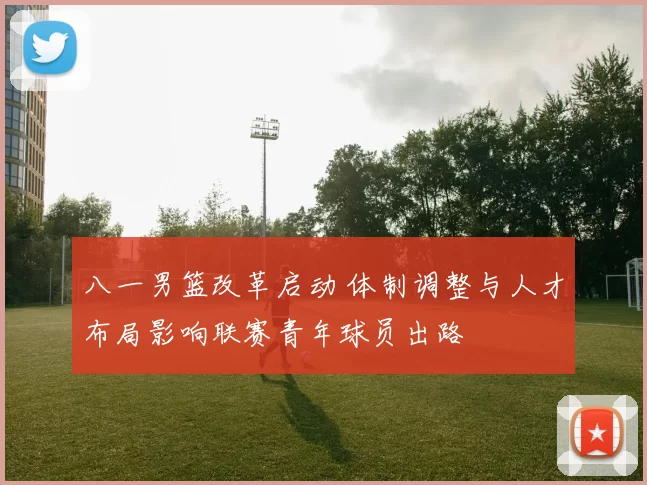 八一男篮改革启动 体制调整与人才布局影响联赛青年球员出路