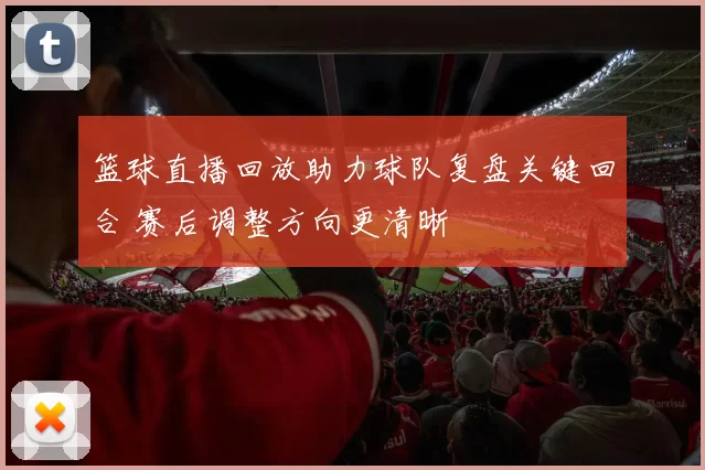 篮球直播回放助力球队复盘关键回合 赛后调整方向更清晰