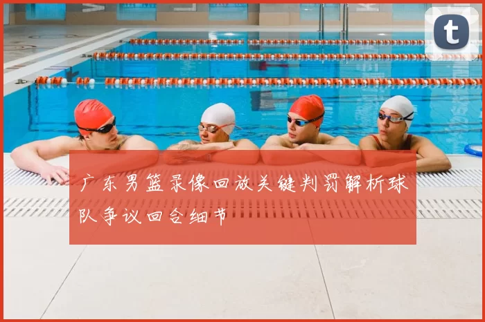 广东男篮录像回放关键判罚解析球队争议回合细节