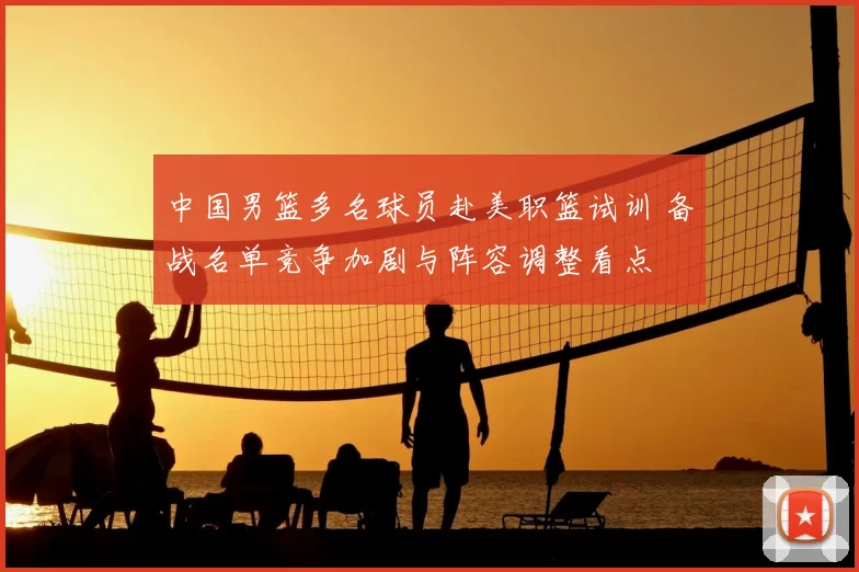 中国男篮多名球员赴美职篮试训 备战名单竞争加剧与阵容调整看点