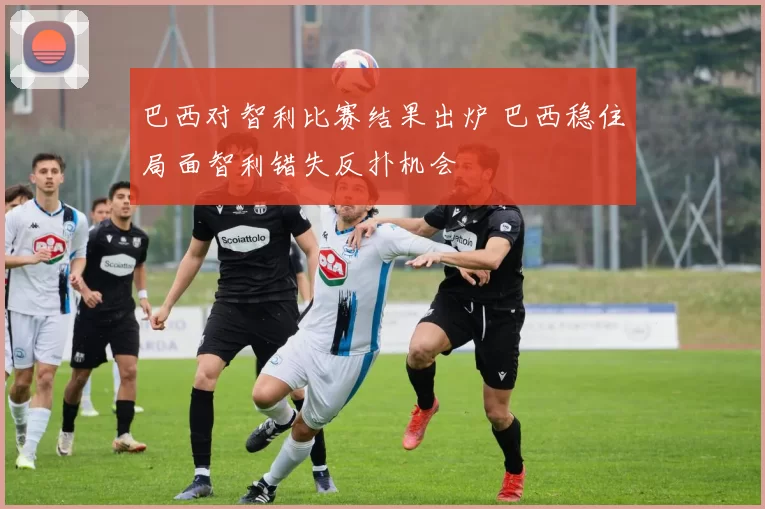 巴西对智利比赛结果出炉 巴西稳住局面智利错失反扑机会