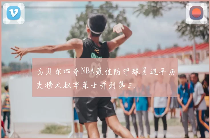 戈贝尔四夺NBA最佳防守球员追平历史穆大叔华莱士并列第三