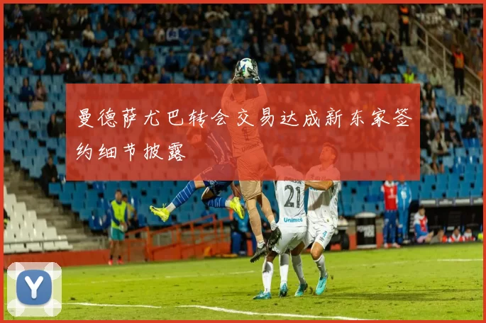 曼德萨尤巴转会交易达成新东家签约细节披露