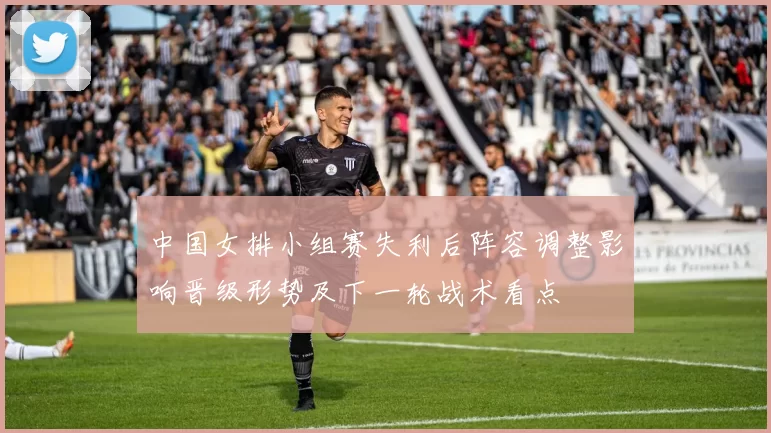 中国女排小组赛失利后阵容调整影响晋级形势及下一轮战术看点