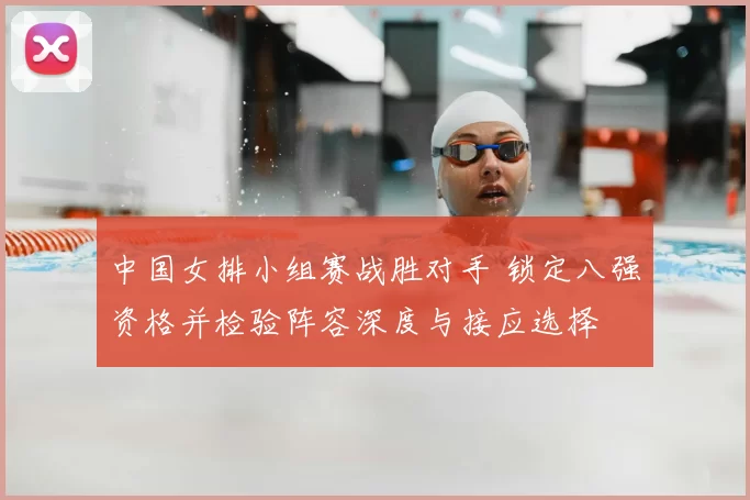 中国女排小组赛战胜对手 锁定八强资格并检验阵容深度与接应选择