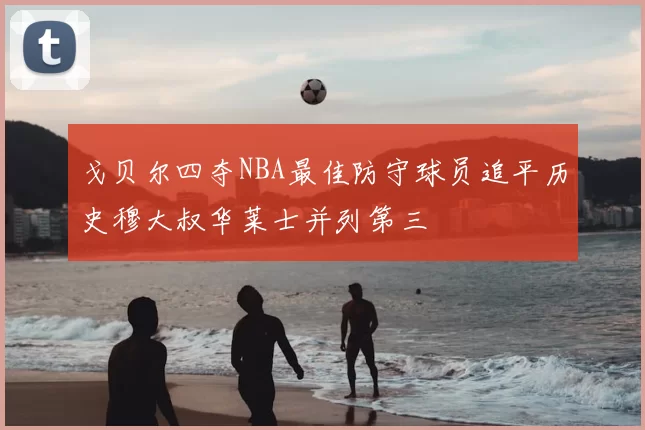 戈贝尔四夺NBA最佳防守球员追平历史穆大叔华莱士并列第三