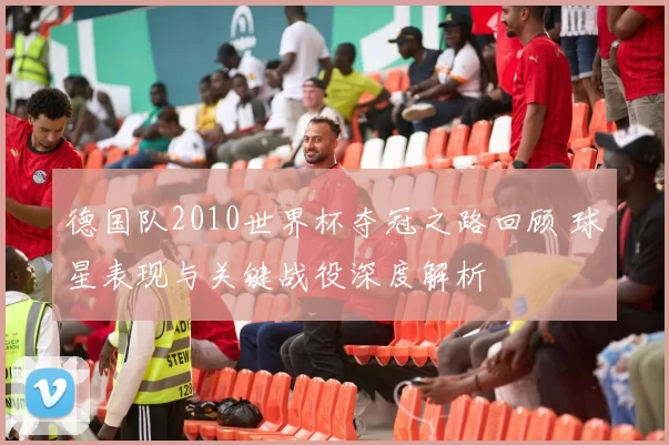 德国队2010世界杯夺冠之路回顾 球星表现与关键战役深度解析