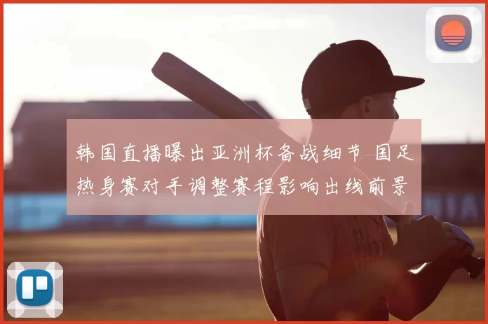 韩国直播曝出亚洲杯备战细节 国足热身赛对手调整赛程影响出线前景