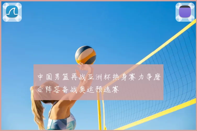 中国男篮再战亚洲杯热身赛力争磨合阵容备战奥运预选赛