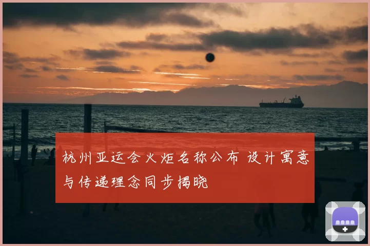 杭州亚运会火炬名称公布 设计寓意与传递理念同步揭晓