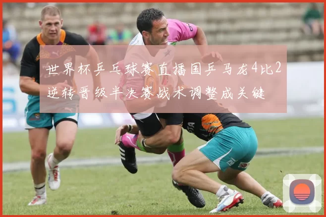 世界杯乒乓球赛直播国乒马龙4比2逆转晋级半决赛战术调整成关键