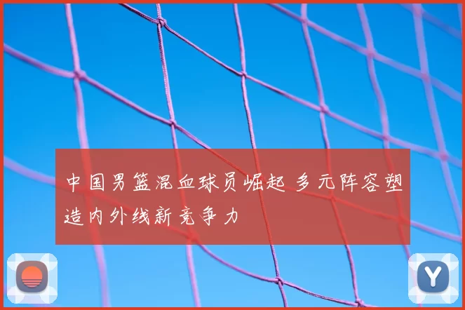 中国男篮混血球员崛起 多元阵容塑造内外线新竞争力