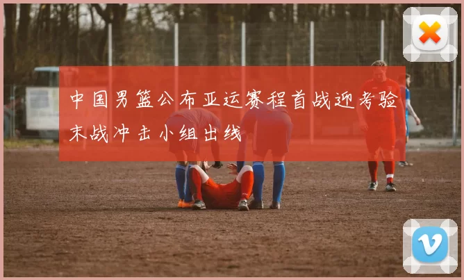 中国男篮公布亚运赛程首战迎考验末战冲击小组出线