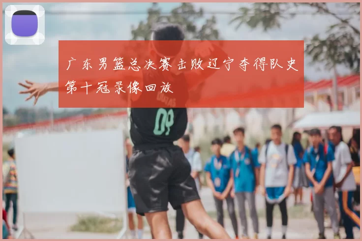 广东男篮总决赛击败辽宁夺得队史第十冠录像回放