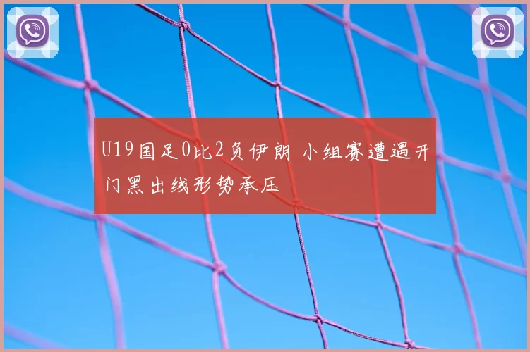 U19国足0比2负伊朗 小组赛遭遇开门黑出线形势承压