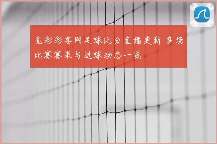 竞彩彩客网足球比分直播更新 多场比赛赛果与进球动态一览