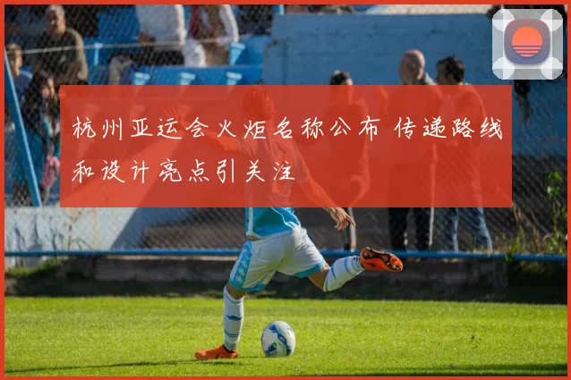 杭州亚运会火炬名称公布 传递路线和设计亮点引关注