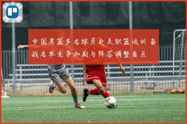 中国男篮多名球员赴美职篮试训 备战名单竞争加剧与阵容调整看点