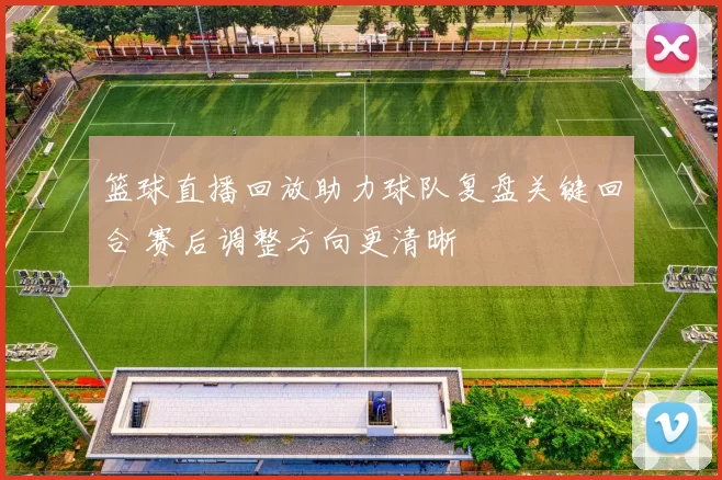 篮球直播回放助力球队复盘关键回合 赛后调整方向更清晰