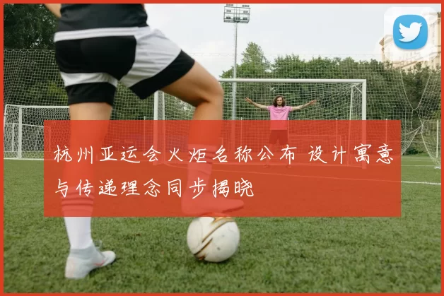 杭州亚运会火炬名称公布 设计寓意与传递理念同步揭晓
