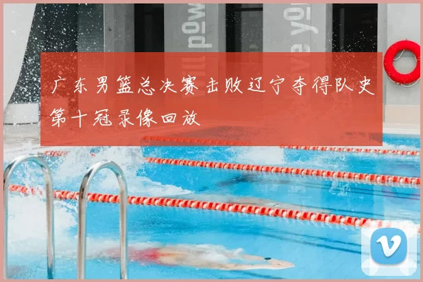 广东男篮总决赛击败辽宁夺得队史第十冠录像回放