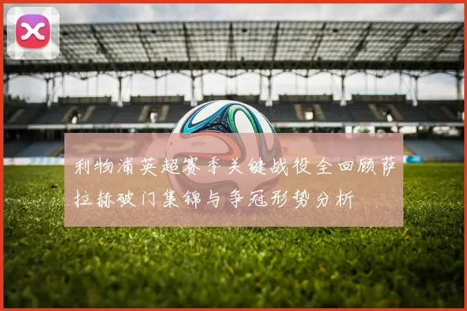 利物浦英超赛季关键战役全回顾萨拉赫破门集锦与争冠形势分析