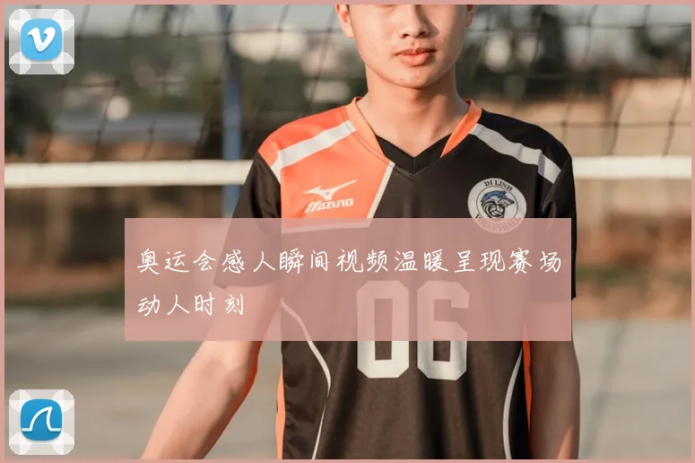 奥运会感人瞬间视频温暖呈现赛场动人时刻
