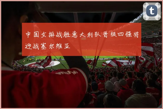 中国女排战胜意大利队晋级四强将迎战塞尔维亚