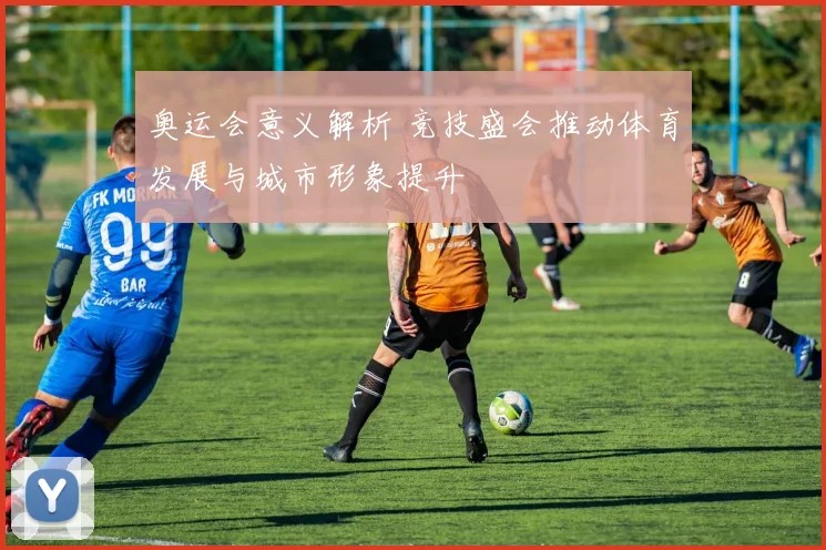 奥运会意义解析 竞技盛会推动体育发展与城市形象提升
